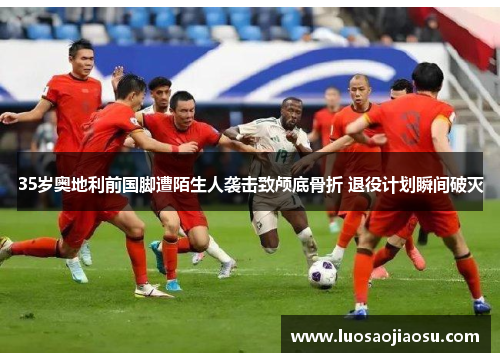 35岁奥地利前国脚遭陌生人袭击致颅底骨折 退役计划瞬间破灭