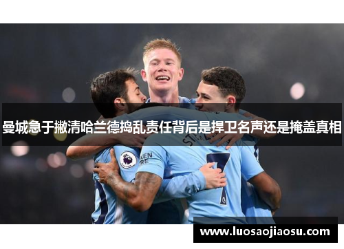曼城急于撇清哈兰德捣乱责任背后是捍卫名声还是掩盖真相