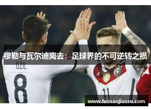 穆勒与瓦尔迪离去：足球界的不可逆转之损