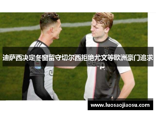 迪萨西决定冬窗留守切尔西拒绝尤文等欧洲豪门追求