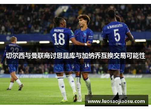 切尔西与曼联商讨恩昆库与加纳乔互换交易可能性